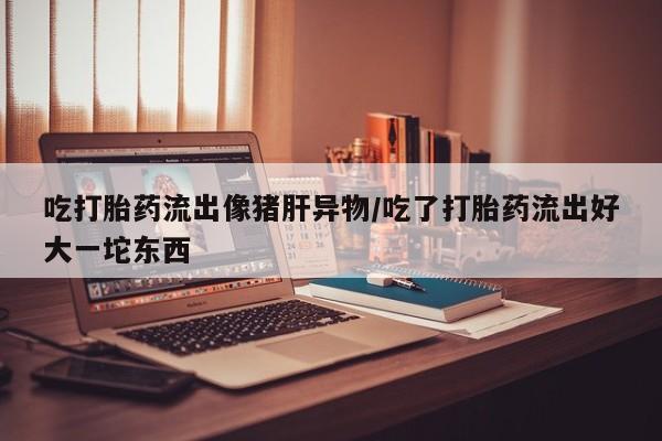 打胎药购买方式吃打胎药流出像猪肝异物/吃了打胎药流出好大一坨东西