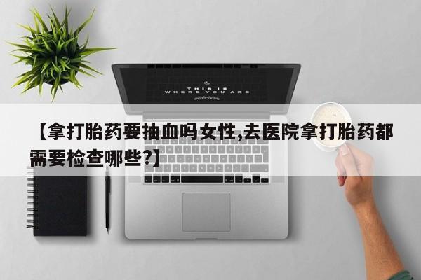 打胎药购买方式【拿打胎药要抽血吗女性,去医院拿打胎药都需要检查哪些?】