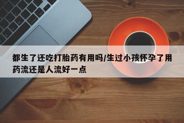 打胎药购买方式都生了还吃打胎药有用吗/生过小孩怀孕了用药流还是人流好一点