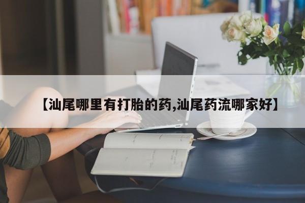 打胎药购买方式【汕尾哪里有打胎的药,汕尾药流哪家好】