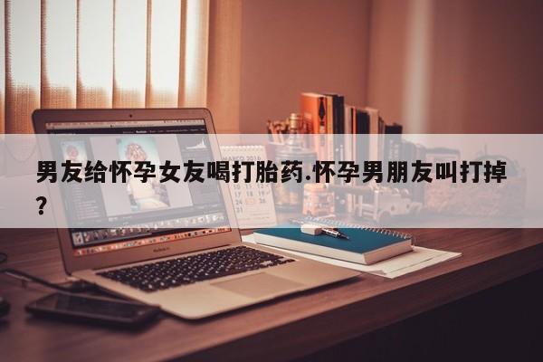 打胎药购买方式男友给怀孕女友喝打胎药.怀孕男朋友叫打掉？