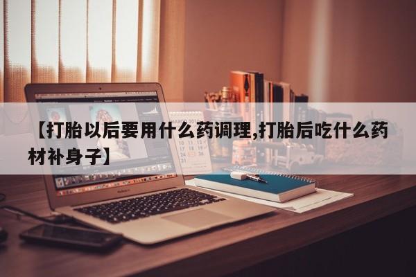 打胎药购买方式【打胎以后要用什么药调理,打胎后吃什么药材补身子】