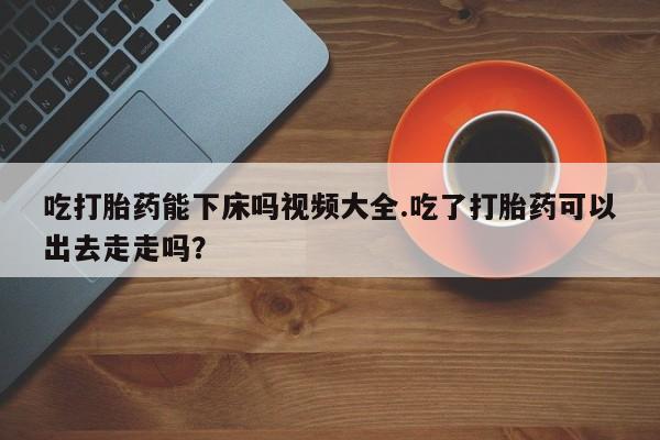 打胎药购买方式吃打胎药能下床吗视频大全.吃了打胎药可以出去走走吗？