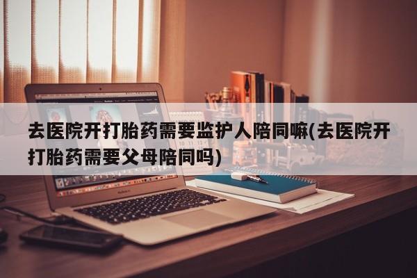 打胎药购买方式去医院开打胎药需要监护人陪同嘛(去医院开打胎药需要父母陪同吗)