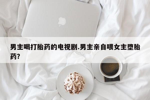 打胎药购买方式男主喝打胎药的电视剧.男主亲自喂女主堕胎药？