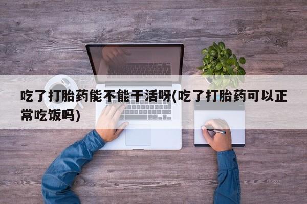 打胎药购买方式吃了打胎药能不能干活呀(吃了打胎药可以正常吃饭吗)