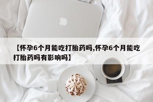 打胎药购买方式【怀孕6个月能吃打胎药吗,怀孕6个月能吃打胎药吗有影响吗】