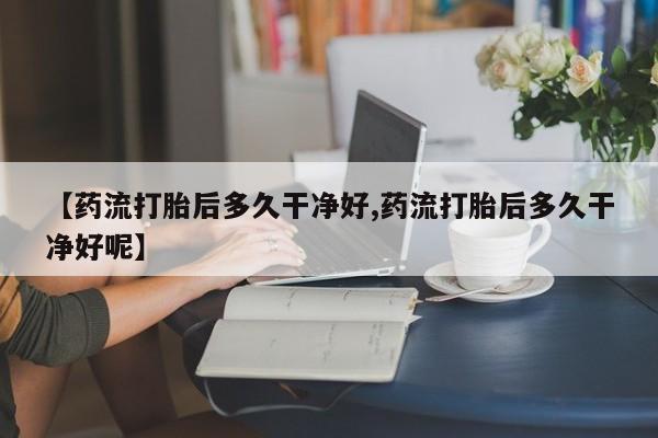 打胎药购买方式【药流打胎后多久干净好,药流打胎后多久干净好呢】