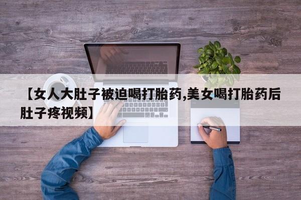 打胎药购买方式【女人大肚子被迫喝打胎药,美女喝打胎药后肚子疼视频】