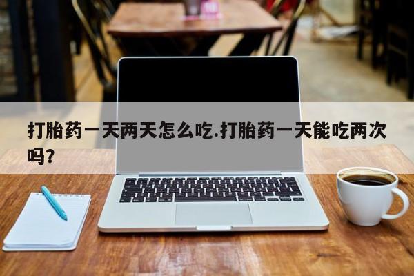 打胎药购买方式打胎药一天两天怎么吃.打胎药一天能吃两次吗？