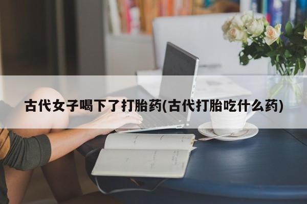 打胎药购买方式古代女子喝下了打胎药(古代打胎吃什么药)