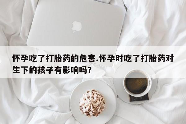打胎药购买方式怀孕吃了打胎药的危害.怀孕时吃了打胎药对生下的孩子有影响吗?
