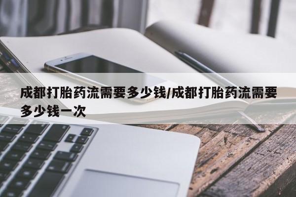 打胎药购买方式成都打胎药流需要多少钱/成都打胎药流需要多少钱一次