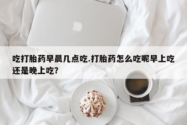 打胎药购买方式吃打胎药早晨几点吃.打胎药怎么吃呢早上吃还是晚上吃？