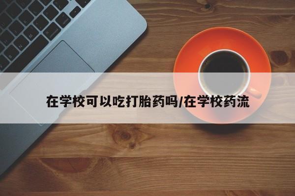打胎药购买方式在学校可以吃打胎药吗/在学校药流