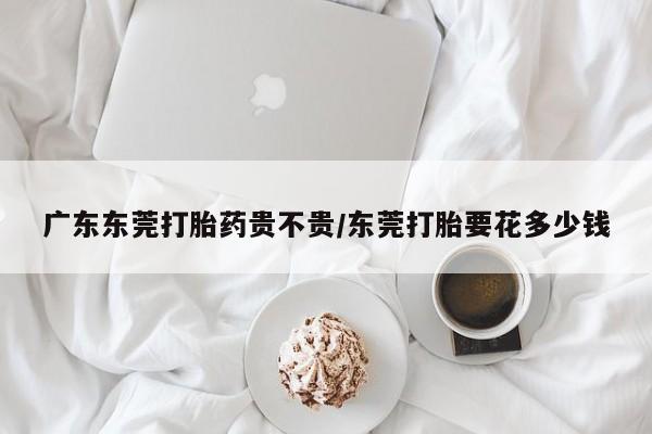 打胎药购买方式广东东莞打胎药贵不贵/东莞打胎要花多少钱