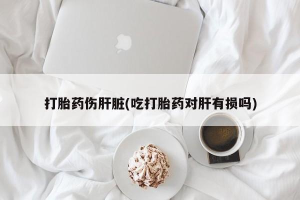 打胎药购买方式打胎药伤肝脏(吃打胎药对肝有损吗)