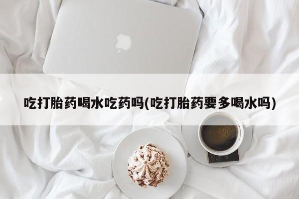 打胎药购买方式吃打胎药喝水吃药吗(吃打胎药要多喝水吗)
