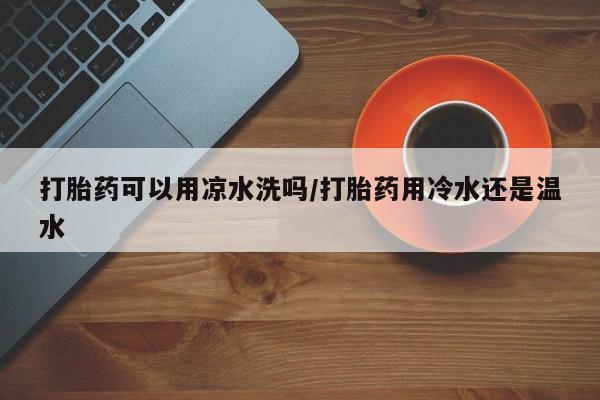 打胎药购买方式打胎药可以用凉水洗吗/打胎药用冷水还是温水