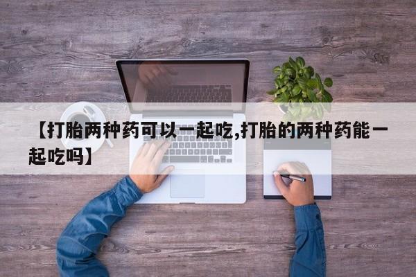 打胎药购买方式【打胎两种药可以一起吃,打胎的两种药能一起吃吗】