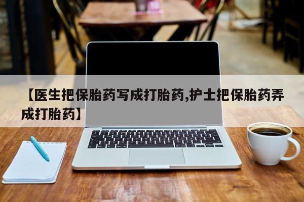 打胎药购买方式【医生把保胎药写成打胎药,护士把保胎药弄成打胎药】