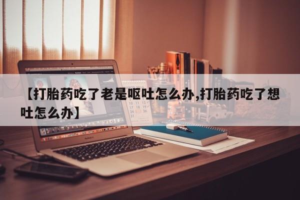 打胎药购买方式【打胎药吃了老是呕吐怎么办,打胎药吃了想吐怎么办】