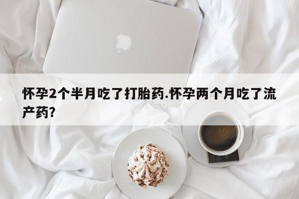 打胎药购买方式怀孕2个半月吃了打胎药.怀孕两个月吃了流产药？