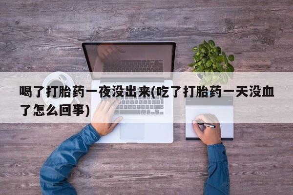 打胎药购买方式喝了打胎药一夜没出来(吃了打胎药一天没血了怎么回事)