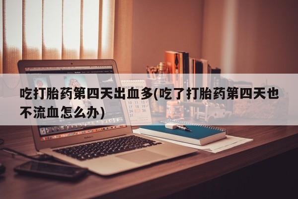 打胎药购买方式吃打胎药第四天出血多(吃了打胎药第四天也不流血怎么办)