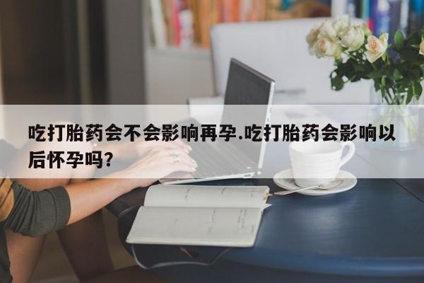 打胎药购买方式吃打胎药会不会影响再孕.吃打胎药会影响以后怀孕吗？