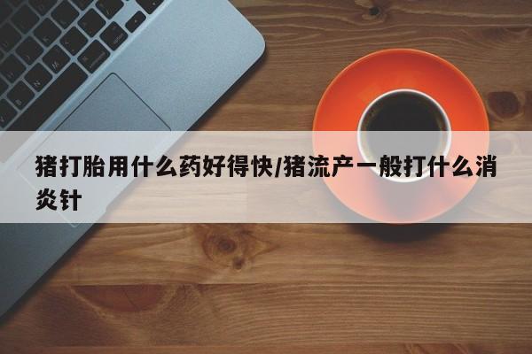 打胎药购买方式猪打胎用什么药好得快/猪流产一般打什么消炎针