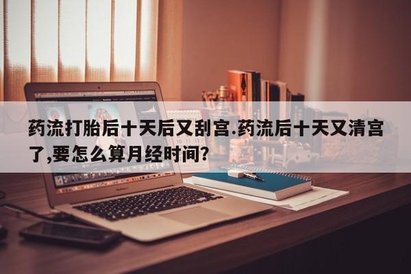 打胎药购买方式药流打胎后十天后又刮宫.药流后十天又清宫了,要怎么算月经时间？