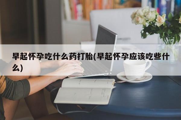 打胎药购买方式早起怀孕吃什么药打胎(早起怀孕应该吃些什么)