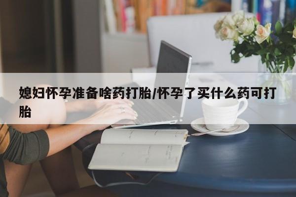 打胎药购买方式媳妇怀孕准备啥药打胎/怀孕了买什么药可打胎