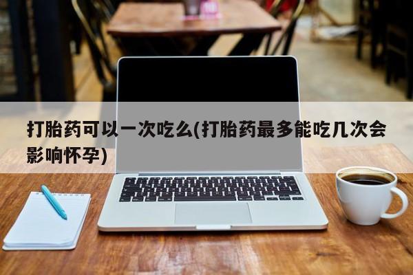 打胎药购买方式打胎药可以一次吃么(打胎药最多能吃几次会影响怀孕)