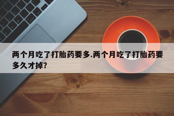 打胎药购买方式两个月吃了打胎药要多.两个月吃了打胎药要多久才掉？