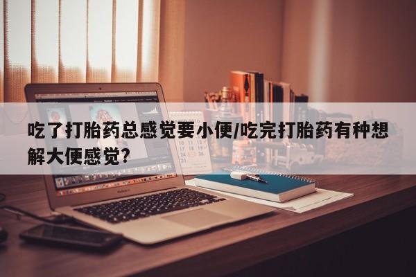 打胎药购买方式吃了打胎药总感觉要小便/吃完打胎药有种想解大便感觉?