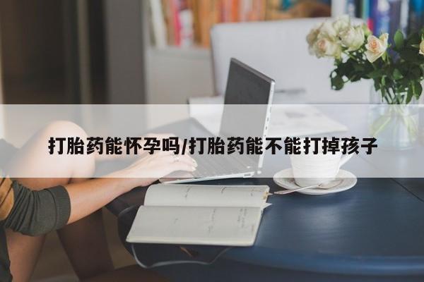打胎药购买方式打胎药能怀孕吗/打胎药能不能打掉孩子