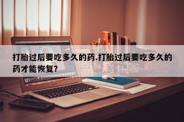 打胎药购买方式打胎过后要吃多久的药.打胎过后要吃多久的药才能恢复？
