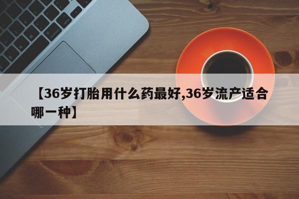 打胎药购买方式【36岁打胎用什么药最好,36岁流产适合哪一种】