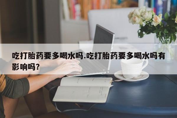 打胎药购买方式吃打胎药要多喝水吗.吃打胎药要多喝水吗有影响吗？